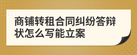 商铺转租合同纠纷答辩状怎么写能立案