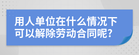 用人单位在什么情况下可以解除劳动合同呢?