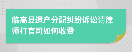 临高县遗产分配纠纷诉讼请律师打官司如何收费