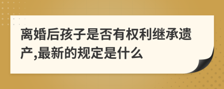 离婚后孩子是否有权利继承遗产,最新的规定是什么