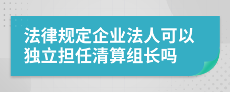 法律规定企业法人可以独立担任清算组长吗