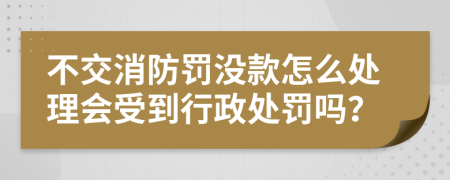 不交消防罚没款怎么处理会受到行政处罚吗？