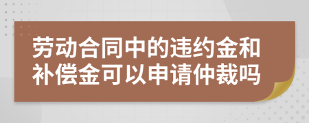 劳动合同中的违约金和补偿金可以申请仲裁吗