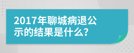 2017年聊城病退公示的结果是什么？