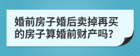 婚前房子婚后卖掉再买的房子算婚前财产吗？