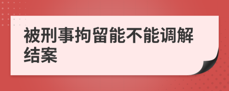 被刑事拘留能不能调解结案