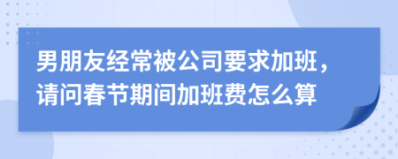 男朋友经常被公司要求加班，请问春节期间加班费怎么算