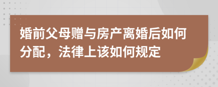 婚前父母赠与房产离婚后如何分配，法律上该如何规定