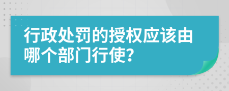 行政处罚的授权应该由哪个部门行使？
