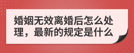 婚姻无效离婚后怎么处理，最新的规定是什么