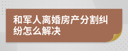 和军人离婚房产分割纠纷怎么解决