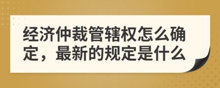 经济仲裁管辖权怎么确定，最新的规定是什么