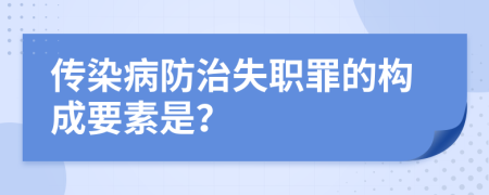 传染病防治失职罪的构成要素是？