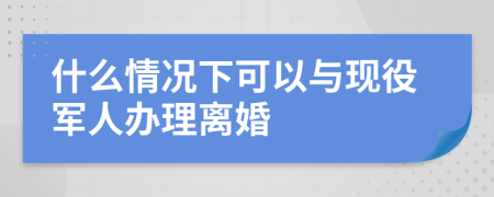 什么情况下可以与现役军人办理离婚