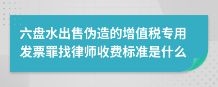 六盘水出售伪造的增值税专用发票罪找律师收费标准是什么