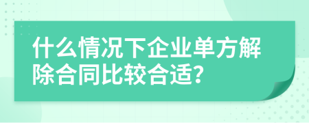 什么情况下企业单方解除合同比较合适？