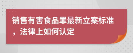 销售有害食品罪最新立案标准，法律上如何认定