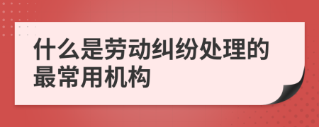 什么是劳动纠纷处理的最常用机构