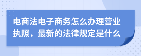 电商法电子商务怎么办理营业执照，最新的法律规定是什么