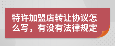 特许加盟店转让协议怎么写，有没有法律规定