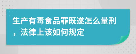 生产有毒食品罪既遂怎么量刑，法律上该如何规定