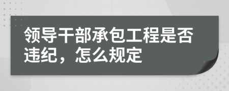 领导干部承包工程是否违纪，怎么规定