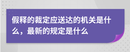 假释的裁定应送达的机关是什么，最新的规定是什么