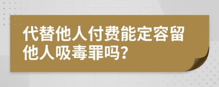 代替他人付费能定容留他人吸毒罪吗？