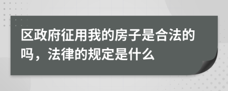 区政府征用我的房子是合法的吗，法律的规定是什么