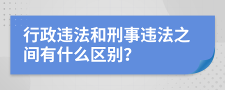 行政违法和刑事违法之间有什么区别？