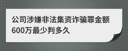 公司涉嫌非法集资诈骗罪金额600万最少判多久