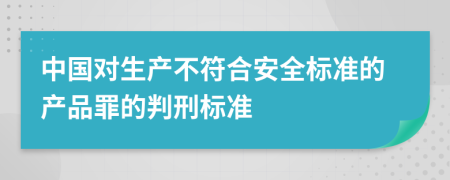 中国对生产不符合安全标准的产品罪的判刑标准