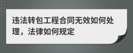 违法转包工程合同无效如何处理，法律如何规定