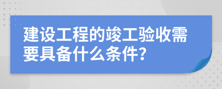 建设工程的竣工验收需要具备什么条件？