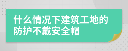 什么情况下建筑工地的防护不戴安全帽