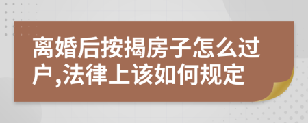 离婚后按揭房子怎么过户,法律上该如何规定