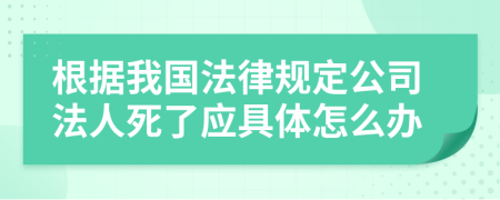 根据我国法律规定公司法人死了应具体怎么办