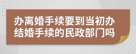 办离婚手续要到当初办结婚手续的民政部门吗