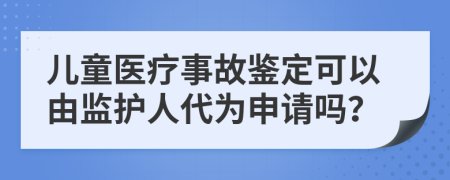 儿童医疗事故鉴定可以由监护人代为申请吗？