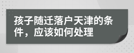 孩子随迁落户天津的条件，应该如何处理