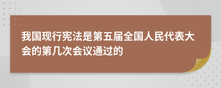 我国现行宪法是第五届全国人民代表大会的第几次会议通过的