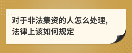 对于非法集资的人怎么处理,法律上该如何规定