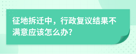 征地拆迁中，行政复议结果不满意应该怎么办?