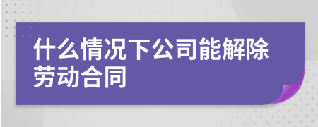 什么情况下公司能解除劳动合同