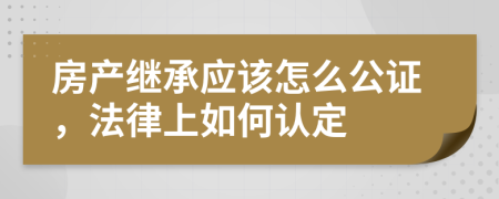 房产继承应该怎么公证，法律上如何认定