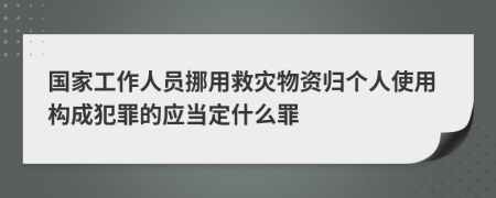 国家工作人员挪用救灾物资归个人使用构成犯罪的应当定什么罪