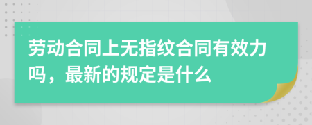 劳动合同上无指纹合同有效力吗，最新的规定是什么