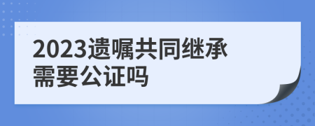 2023遗嘱共同继承需要公证吗