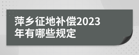 萍乡征地补偿2023年有哪些规定