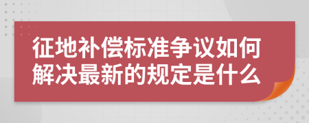征地补偿标准争议如何解决最新的规定是什么